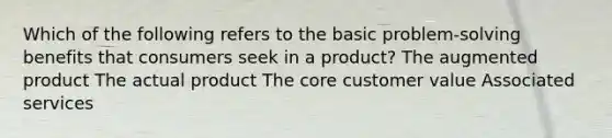 Which of the following refers to the basic problem-solving benefits that consumers seek in a product? The augmented product The actual product The core customer value Associated services