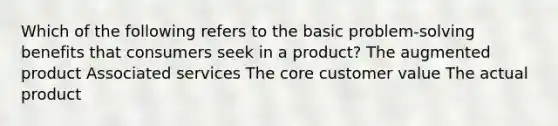 Which of the following refers to the basic problem-solving benefits that consumers seek in a product? The augmented product Associated services The core customer value The actual product