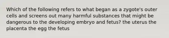 Which of the following refers to what began as a zygote's outer cells and screens out many harmful substances that might be dangerous to the developing embryo and fetus? the uterus the placenta the egg the fetus