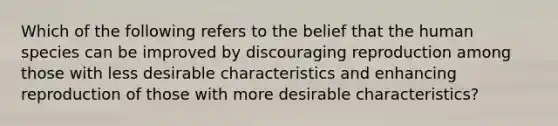 Which of the following refers to the belief that the human species can be improved by discouraging reproduction among those with less desirable characteristics and enhancing reproduction of those with more desirable characteristics?