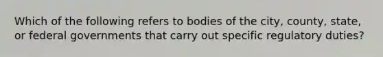 Which of the following refers to bodies of the city, county, state, or federal governments that carry out specific regulatory duties?