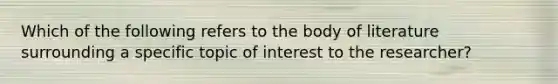 Which of the following refers to the body of literature surrounding a specific topic of interest to the researcher?