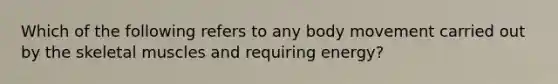 Which of the following refers to any body movement carried out by the skeletal muscles and requiring energy?