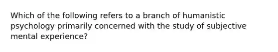 Which of the following refers to a branch of humanistic psychology primarily concerned with the study of subjective mental experience?
