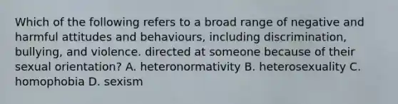 Which of the following refers to a broad range of negative and harmful attitudes and behaviours, including discrimination, bullying, and violence. directed at someone because of their sexual orientation? A. heteronormativity B. heterosexuality C. homophobia D. sexism