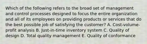 Which of the following refers to the broad set of management and control processes designed to focus the entire organization and all of its employees on providing products or services that do the best possible job of satisfying the customer? A. Cost-volume-profit analysis B. Just-in-time inventory system C. Quality of design D. Total quality management E. Quality of conformance