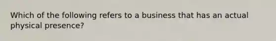 Which of the following refers to a business that has an actual physical presence?