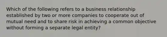 Which of the following refers to a business relationship established by two or more companies to cooperate out of mutual need and to share risk in achieving a common objective without forming a separate legal entity?