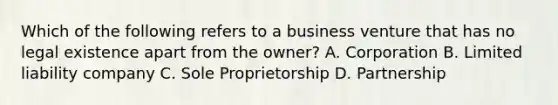 Which of the following refers to a business venture that has no legal existence apart from the owner? A. Corporation B. Limited liability company C. Sole Proprietorship D. Partnership