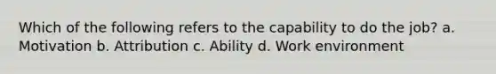 Which of the following refers to the capability to do the job? a. Motivation b. Attribution c. Ability d. Work environment