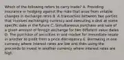 Which of the following refers to carry trade? A. Providing insurance or hedging against the risks that arise from volatile changes in exchange rates B. A transaction between two parties that involves exchanging currency and executing a deal at some specific date in the future C. Simultaneous purchase and sale of a given amount of foreign exchange for two different value dates D. The purchase of securities in one market for immediate resale in another to profit from a price discrepancy E. Borrowing in one currency where interest rates are low and then using the proceeds to invest in another currency where interest rates are high