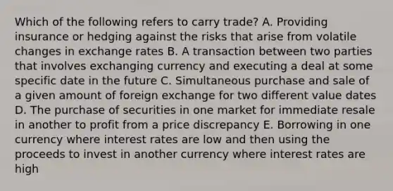 Which of the following refers to carry trade? A. Providing insurance or hedging against the risks that arise from volatile changes in exchange rates B. A transaction between two parties that involves exchanging currency and executing a deal at some specific date in the future C. Simultaneous purchase and sale of a given amount of foreign exchange for two different value dates D. The purchase of securities in one market for immediate resale in another to profit from a price discrepancy E. Borrowing in one currency where interest rates are low and then using the proceeds to invest in another currency where interest rates are high