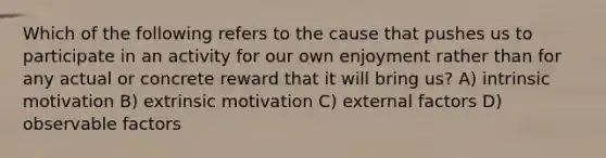 Which of the following refers to the cause that pushes us to participate in an activity for our own enjoyment rather than for any actual or concrete reward that it will bring us? A) intrinsic motivation B) extrinsic motivation C) external factors D) observable factors