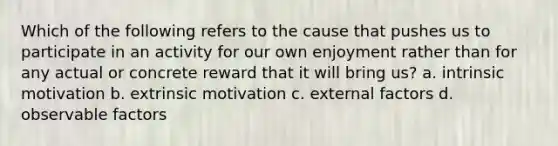 Which of the following refers to the cause that pushes us to participate in an activity for our own enjoyment rather than for any actual or concrete reward that it will bring us? a. intrinsic motivation b. extrinsic motivation c. external factors d. observable factors