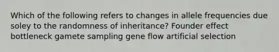 Which of the following refers to changes in allele frequencies due soley to the randomness of inheritance? Founder effect bottleneck gamete sampling gene flow artificial selection