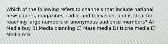 Which of the following refers to channels that include national newspapers, magazines, radio, and television, and is ideal for reaching large numbers of anonymous audience members? A) Media buy B) Media planning C) Mass media D) Niche media E) Media mix