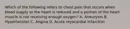 Which of the following refers to chest pain that occurs when blood supply to the heart is reduced and a portion of the heart muscle is not receiving enough​ oxygen? A. Aneurysm B. Hypertension C. Angina D. Acute myocardial infarction