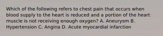 Which of the following refers to chest pain that occurs when blood supply to the heart is reduced and a portion of the heart muscle is not receiving enough​ oxygen? A. Aneurysm B. Hypertension C. Angina D. Acute myocardial infarction