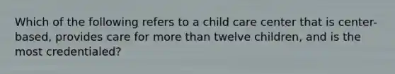 Which of the following refers to a child care center that is center-based, provides care for more than twelve children, and is the most credentialed?