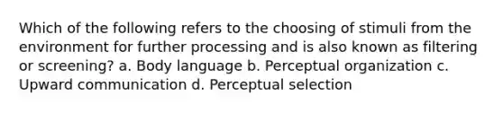 Which of the following refers to the choosing of stimuli from the environment for further processing and is also known as filtering or screening? a. Body language b. Perceptual organization c. Upward communication d. Perceptual selection