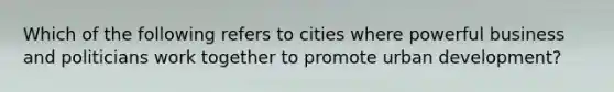 Which of the following refers to cities where powerful business and politicians work together to promote urban development?