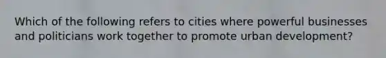 Which of the following refers to cities where powerful businesses and politicians work together to promote urban development?