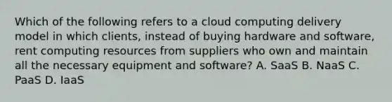 Which of the following refers to a cloud computing delivery model in which clients, instead of buying hardware and software, rent computing resources from suppliers who own and maintain all the necessary equipment and software? A. SaaS B. NaaS C. PaaS D. IaaS