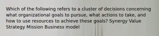 Which of the following refers to a cluster of decisions concerning what organizational goals to pursue, what actions to take, and how to use resources to achieve these goals? Synergy Value Strategy Mission Business model