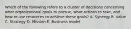 Which of the following refers to a cluster of decisions concerning what organizational goals to pursue, what actions to take, and how to use resources to achieve these goals? A. Synergy B. Value C. Strategy D. Mission E. Business model