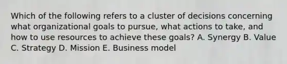 Which of the following refers to a cluster of decisions concerning what organizational goals to pursue, what actions to take, and how to use resources to achieve these goals? A. Synergy B. Value C. Strategy D. Mission E. Business model