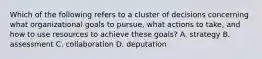 Which of the following refers to a cluster of decisions concerning what organizational goals to pursue, what actions to take, and how to use resources to achieve these goals? A. strategy B. assessment C. collaboration D. deputation