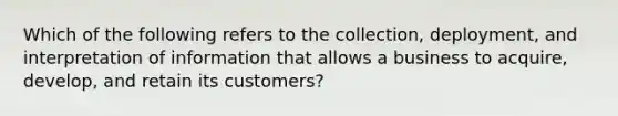 Which of the following refers to the​ collection, deployment, and interpretation of information that allows a business to​ acquire, develop, and retain its​ customers?