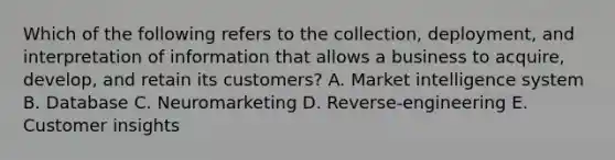 Which of the following refers to the​ collection, deployment, and interpretation of information that allows a business to​ acquire, develop, and retain its​ customers? A. Market intelligence system B. Database C. Neuromarketing D. ​Reverse-engineering E. Customer insights