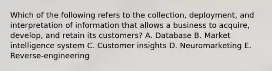 Which of the following refers to the​ collection, deployment, and interpretation of information that allows a business to​ acquire, develop, and retain its​ customers? A. Database B. Market intelligence system C. Customer insights D. Neuromarketing E. Reverse-engineering