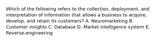 Which of the following refers to the​ collection, deployment, and interpretation of information that allows a business to​ acquire, develop, and retain its​ customers? A. Neuromarketing B. Customer insights C. Database D. Market intelligence system E. ​Reverse-engineering