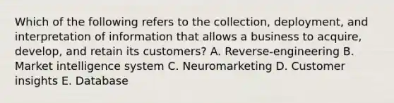 Which of the following refers to the​ collection, deployment, and interpretation of information that allows a business to​ acquire, develop, and retain its​ customers? A. Reverse-engineering B. Market intelligence system C. Neuromarketing D. Customer insights E. Database