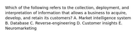 Which of the following refers to the​ collection, deployment, and interpretation of information that allows a business to​ acquire, develop, and retain its​ customers? A. Market intelligence system B. Database C. Reverse-engineering D. Customer insights E. Neuromarketing