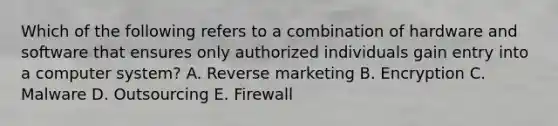 Which of the following refers to a combination of hardware and software that ensures only authorized individuals gain entry into a computer​ system? A. Reverse marketing B. Encryption C. Malware D. Outsourcing E. Firewall