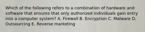 Which of the following refers to a combination of hardware and software that ensures that only authorized individuals gain entry into a computer​ system? A. Firewall B. Encryption C. Malware D. Outsourcing E. Reverse marketing