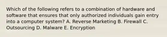 Which of the following refers to a combination of hardware and software that ensures that only authorized individuals gain entry into a computer​ system? A. Reverse Marketing B. Firewall C. Outsourcing D. Malware E. Encryption