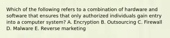 Which of the following refers to a combination of hardware and software that ensures that only authorized individuals gain entry into a computer​ system? A. Encryption B. Outsourcing C. Firewall D. Malware E. Reverse marketing