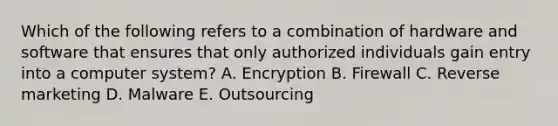 Which of the following refers to a combination of hardware and software that ensures that only authorized individuals gain entry into a computer​ system? A. Encryption B. Firewall C. Reverse marketing D. Malware E. Outsourcing