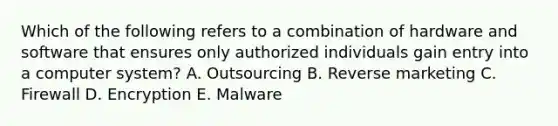 Which of the following refers to a combination of hardware and software that ensures only authorized individuals gain entry into a computer​ system? A. Outsourcing B. Reverse marketing C. Firewall D. Encryption E. Malware