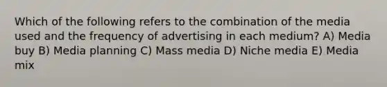 Which of the following refers to the combination of the media used and the frequency of advertising in each medium? A) Media buy B) Media planning C) Mass media D) Niche media E) Media mix