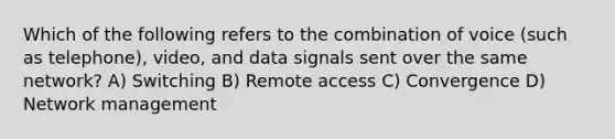 Which of the following refers to the combination of voice (such as telephone), video, and data signals sent over the same network? A) Switching B) Remote access C) Convergence D) Network management