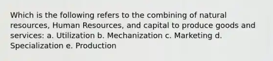 Which is the following refers to the combining of natural resources, Human Resources, and capital to produce goods and services: a. Utilization b. Mechanization c. Marketing d. Specialization e. Production