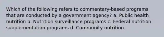 Which of the following refers to commentary-based programs that are conducted by a government agency? a. Public health nutrition b. Nutrition surveillance programs c. Federal nutrition supplementation programs d. Community nutrition