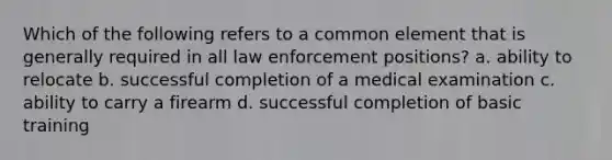 Which of the following refers to a common element that is generally required in all law enforcement positions? a. ability to relocate b. successful completion of a medical examination c. ability to carry a firearm d. successful completion of basic training