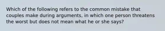 Which of the following refers to the common mistake that couples make during arguments, in which one person threatens the worst but does not mean what he or she says?