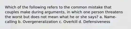 Which of the following refers to the common mistake that couples make during arguments, in which one person threatens the worst but does not mean what he or she says? a. Name-calling b. Overgeneralization c. Overkill d. Defensiveness